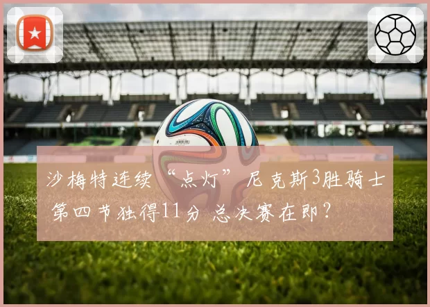 沙梅特连续“点灯”尼克斯3胜骑士 第四节独得11分 总决赛在即？