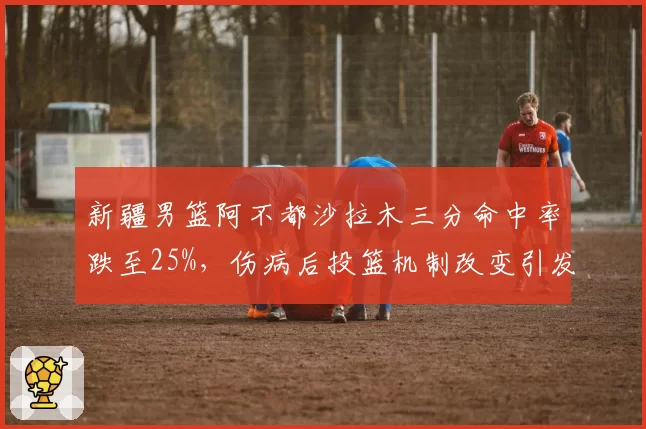 新疆男篮阿不都沙拉木三分命中率跌至25%,伤病后投篮机制改变引发争议