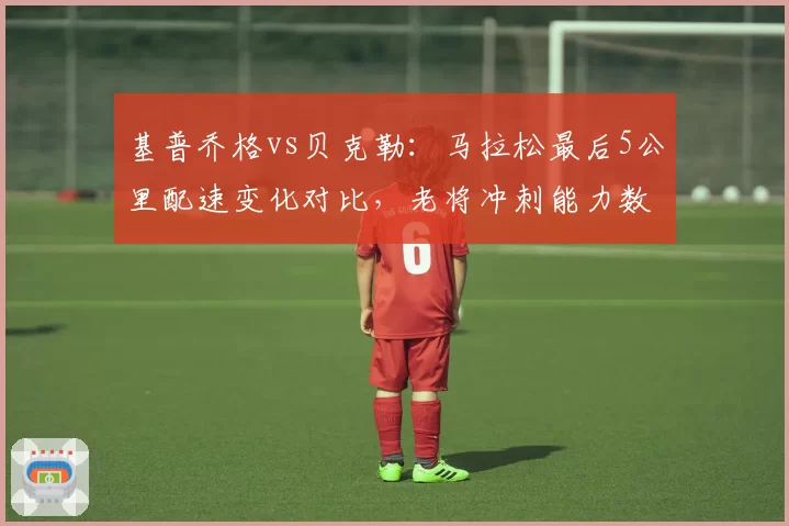 基普乔格vs贝克勒：马拉松最后5公里配速变化对比，老将冲刺能力数据透视