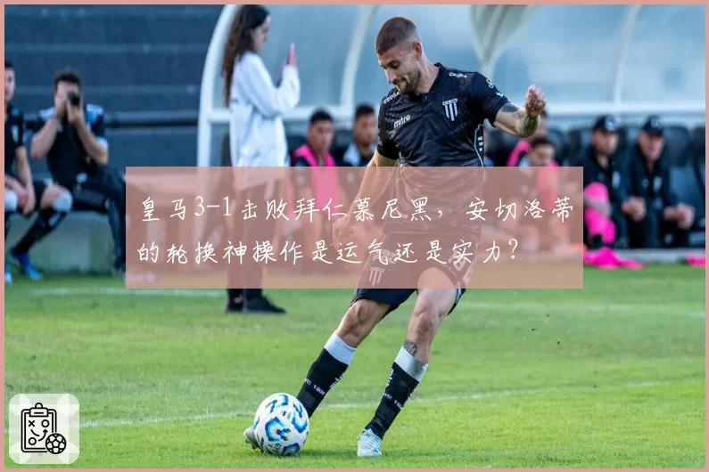 皇马3-1击败拜仁慕尼黑，安切洛蒂的轮换神操作是运气还是实力？