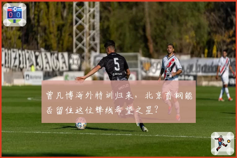 曾凡博海外特训归来,北京首钢能否留住这位锋线希望之星?