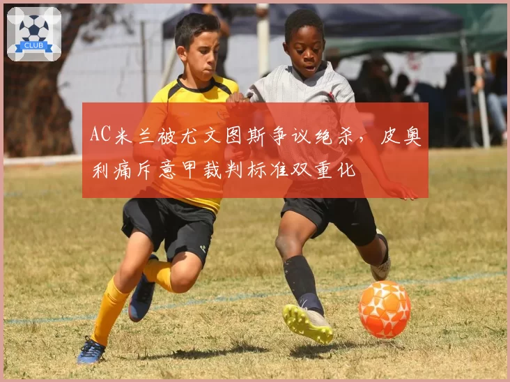 AC米兰被尤文图斯争议绝杀，皮奥利痛斥意甲裁判标准双重化