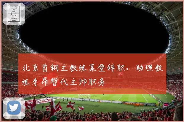 北京首钢主教练莱登辞职，助理教练李昂暂代主帅职务