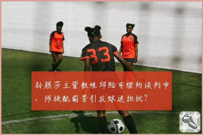 孙颖莎主管教练邱贻可续约谈判中，师徒配前景引发球迷担忧？