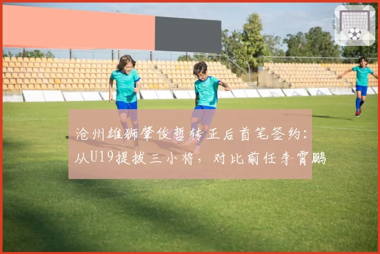 沧州雄狮肇俊哲转正后首笔签约：从U19提拔三小将，对比前任李霄鹏用人策略