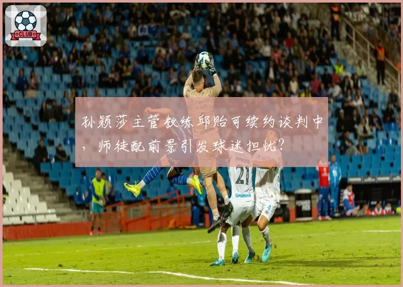 孙颖莎主管教练邱贻可续约谈判中，师徒配前景引发球迷担忧？