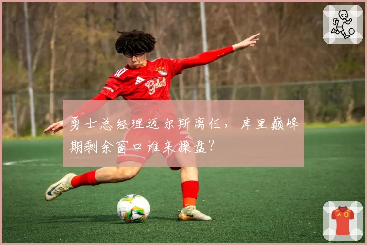 勇士总经理迈尔斯离任，库里巅峰期剩余窗口谁来操盘？